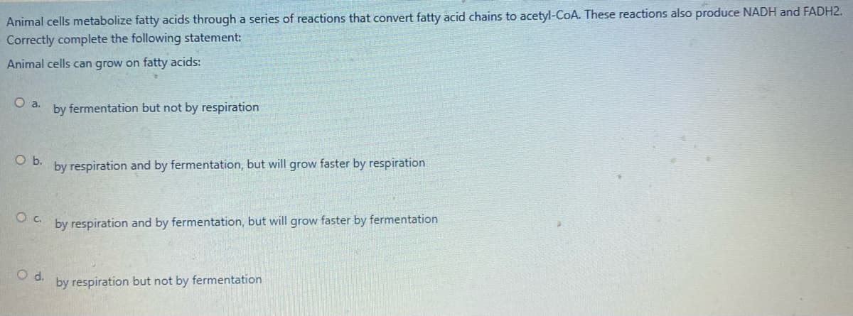 Animal cells metabolize fatty acids through a series of reactions that convert fatty acid chains to acetyl-CoA. These reactions also produce NADH and FADH2.
Correctly complete the following statement:
Animal cells can grow on fatty acids:
O a.
by fermentation but not by respiration
by respiration and by fermentation, but will grow faster by respiration
by respiration and by fermentation, but will grow faster by fermentation
d.
by respiration but not by fermentation
