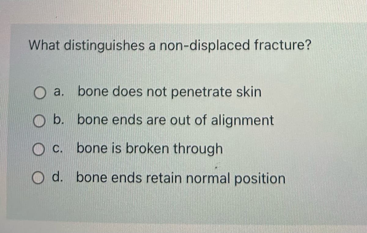 What distinguishes a non-displaced fracture?
O a.
a. bone does not penetrate skin
b.
bone ends are out of alignment
c. bone is broken through
d. bone ends retain normal position