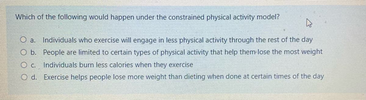 Which of the following would happen under the constrained physical activity model?
O a.
Individuals who exercise will engage in less physical activity through the rest of the day
O b. People are limited to certain types of physical activity that help them lose the most weight
O c.
Individuals burn less calories when they exercise
O d. Exercise helps people lose more weight than dieting when done at certain times of the day
