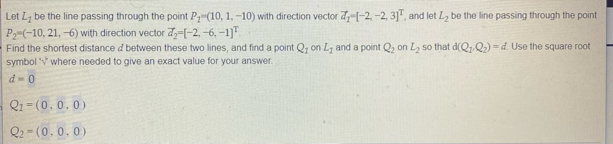 Let Ly be the line passing through the point P-(10, 1, -10) with direction vector d-[-2, -2, 3]", and let L2 be the line passing through the point
P-(-10, 21, -6) with direction vector d,-[-2, -6, -1]".
Find the shortest distance d between these two lines, and find a point Q, on L, and a point Q, on L2 so that d(Q7 Q2) = d. Use the square root
symbol W where needed to give an exact value for your answer.
d = 0
Qi =
1%3D(0,0,0)
Q2 = (0, 0, 0)
