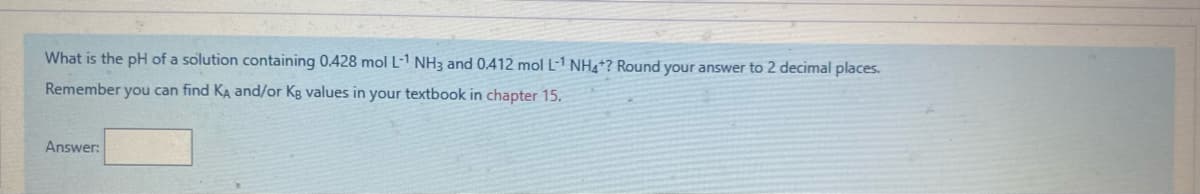What is the pH of a solution containing 0.428 mol L-1 NH3 and 0.412 mol L-1 NH4+? Round your answer to 2 decimal places.
Remember you can find KA and/or Kg values in your textbook in chapter 15.
Answer:
