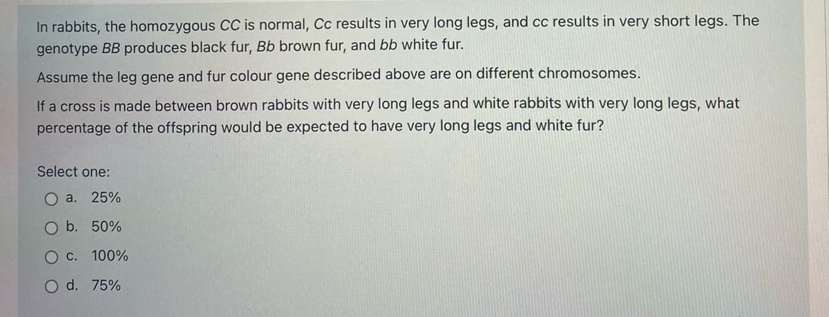In rabbits, the homozygous CC is normal, Cc results in very long legs, and cc results in very short legs. The
genotype BB produces black fur, Bb brown fur, and bb white fur.
Assume the leg gene and fur colour gene described above are on different chromosomes.
If a cross is made between brown rabbits with very long legs and white rabbits with very long legs, what
percentage of the offspring would be expected to have very long legs and white fur?
Select one:
O a.
25%
O b. 50%
О с. 100%
O d. 75%
