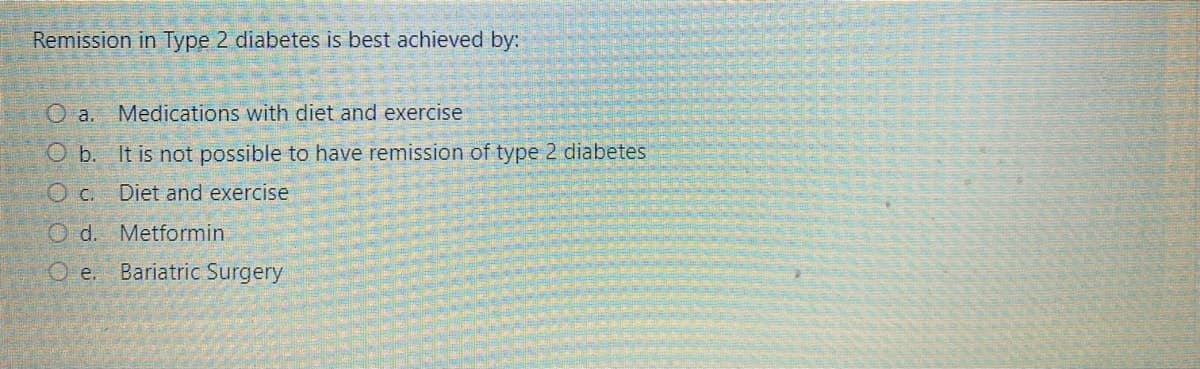 Remission in Type 2 diabetes is best achieved by:
O a.
Medications with diet and exercise
O b. It is not possible to have remission of type 2 diabetes
Diet and exercise
Od. Metformin
e.
Bariatric Surgery
