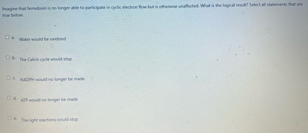 Imagine that ferredoxin is no longer able to participate in cyclic electron flow but is otherwise unaffected. What is the logical result? Select all statements that are
true below.
O a.
Water would be oxidized
O b.
The Calvin cycle would stop
U c. NADPH would no longer be made
O d.
ATP would no longer be made
U e. The light reactions would stop
