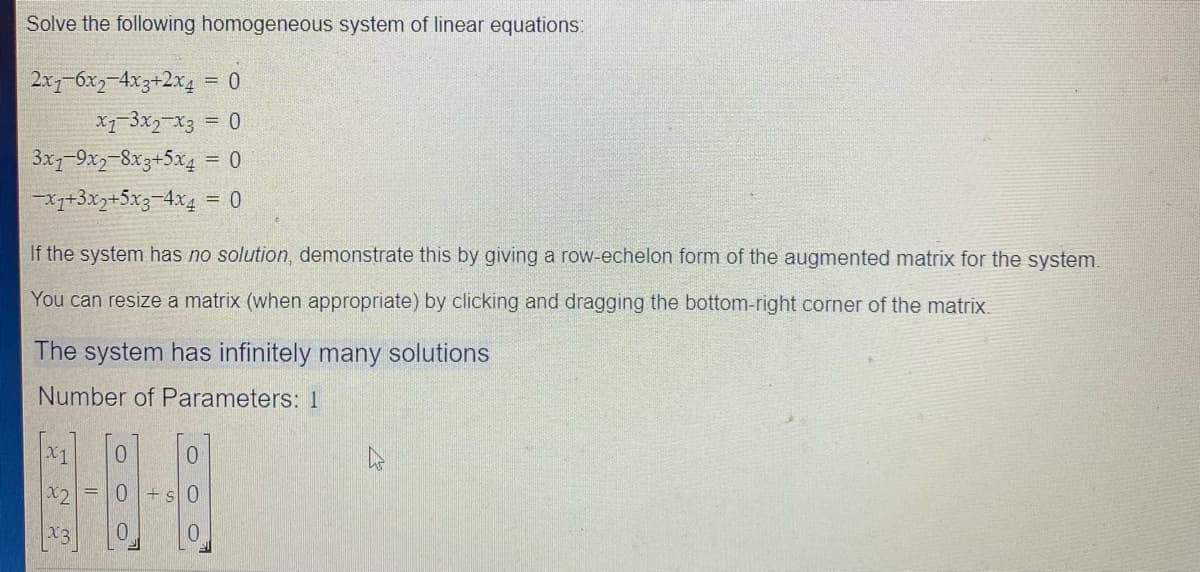 Solve the following homogeneous system of linear equations:
2x-6x2-4x3+2x4
= 0
= 0
3x1-9x2-8x3+5x4 = 0
-x7+3x7+5x3-4x4 = 0
If the system has no solution, demonstrate this by giving a row-echelon form of the augmented matrix for the system.
You can resize a matrix (when appropriate) by clicking and dragging the bottom-right corner of the matrix.
The system has infinitely many solutions
Number of Parameters: 1
X1
X2
O O
