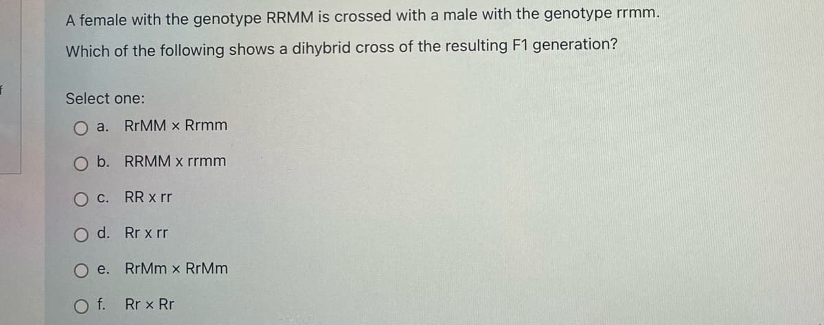 A female with the genotype RRMM is crossed with a male with the genotype rrmm.
Which of the following shows a dihybrid cross of the resulting F1 generation?
Select one:
O a.
RRMM x Rrmm
O b. RRMM x rrmm
O C.
RR x rr
O d. Rr x rr
Ое.
RrMm x RrMm
O f.
Rr x Rr
