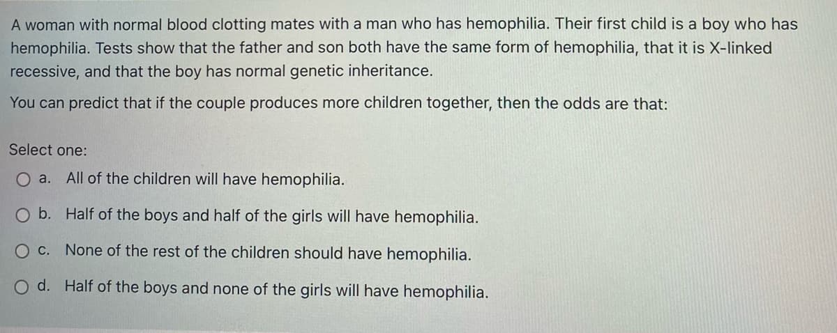 A woman with normal blood clotting mates with a man who has hemophilia. Their first child is a boy who has
hemophilia. Tests show that the father and son both have the same form of hemophilia, that it is X-linked
recessive, and that the boy has normal genetic inheritance.
You can predict that if the couple produces more children together, then the odds are that:
Select one:
O a. All of the children will have hemophilia.
b. Half of the boys and half of the girls will have hemophilia.
O C. None of the rest of the children should have hemophilia.
O d. Half of the boys and none of the girls will have hemophilia.
