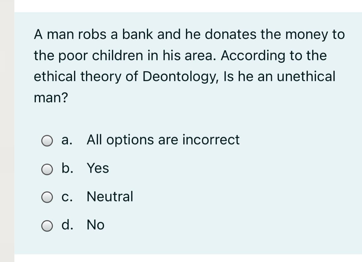 A man robs a bank and he donates the money to
the poor children in his area. According to the
ethical theory of Deontology, Is he an unethical
man?
O a. All options are incorrect
а.
O b. Yes
O c. Neutral
О с.
O d. No
