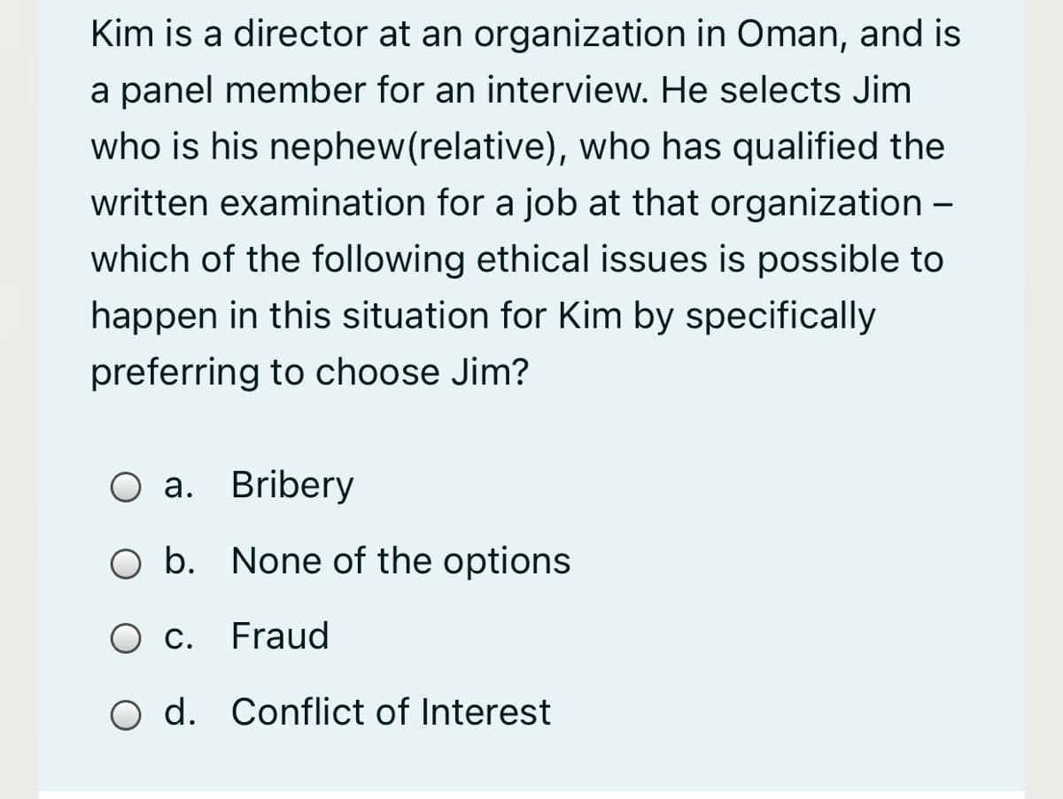 Kim is a director at an organization in Oman, and is
a panel member for an interview. He selects Jim
who is his nephew(relative), who has qualified the
written examination for a job at that organization –
which of the following ethical issues is possible to
happen in this situation for Kim by specifically
preferring to choose Jim?
О а. Bribery
O b. None of the options
Ос.
Fraud
O d. Conflict of Interest
