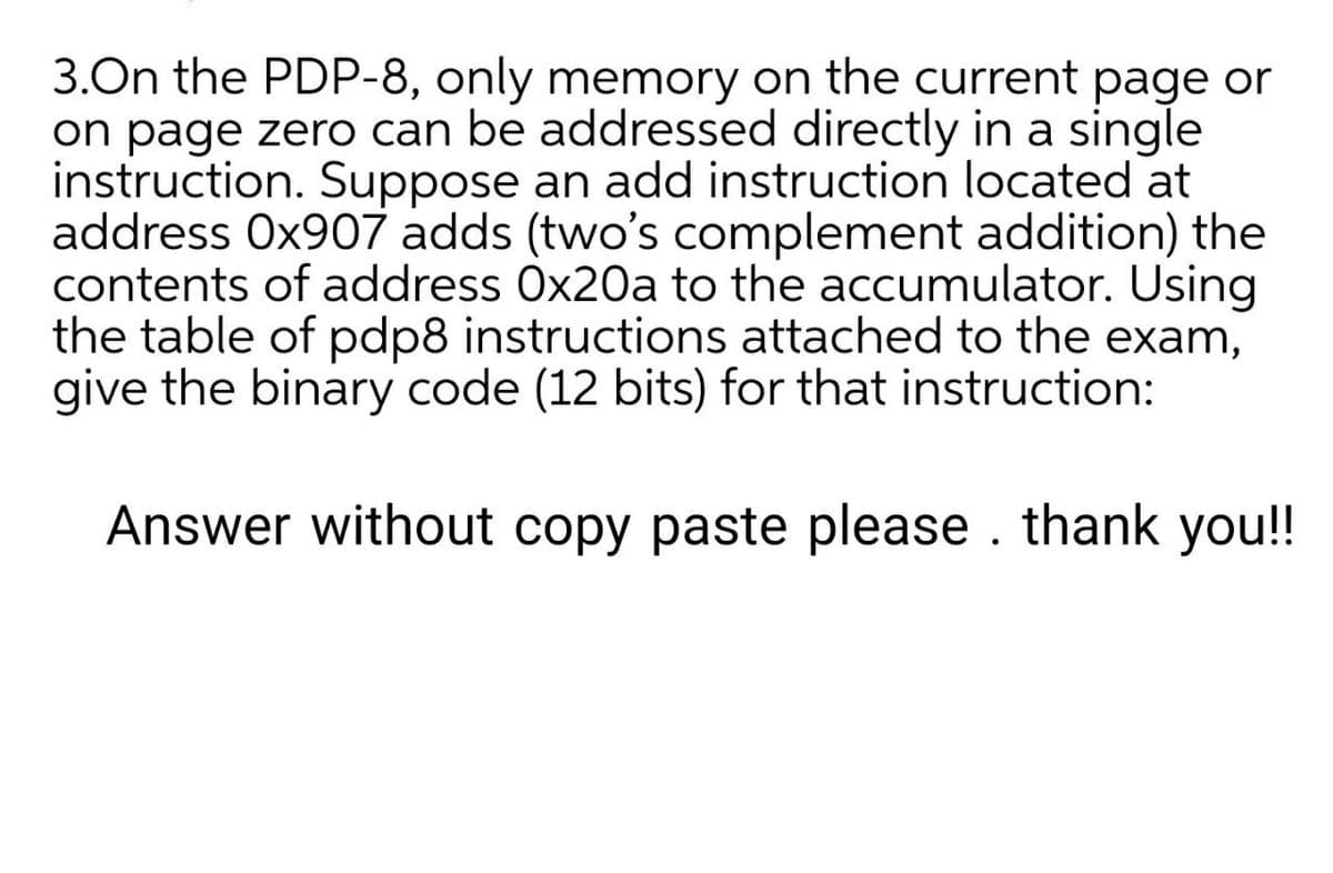 3.On the PDP-8, only memory on the current page or
on page zero can be addressed directly in a single
instruction. Suppose an add instruction located at
address 0x907 adds (two's complement addition) the
contents of address Ox20a to the accumulator. Using
the table of pdp8 instructions attached to the exam,
give the binary code (12 bits) for that instruction:
Answer without copy paste please . thank you!!
