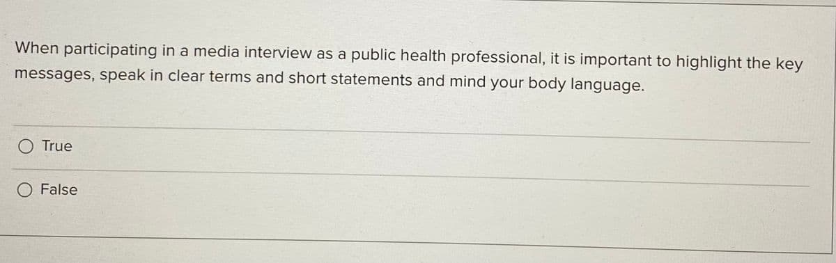 When participating in a media interview as a public health professional, it is important to highlight the key
messages, speak in clear terms and short statements and mind your body language.
O True
O False
