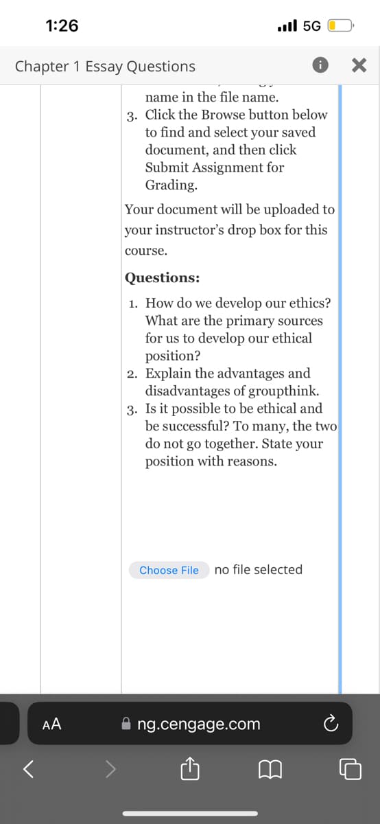 1:26
Chapter 1 Essay Questions
AA
name in the file name.
3. Click the Browse button below
to find and select your saved
document, and then click
Submit Assignment for
Grading.
ll 5G
Your document will be uploaded to
your instructor's drop box for this
course.
Questions:
1. How do we develop our ethics?
What are the primary sources
for us to develop our ethical
position?
2. Explain the advantages and
disadvantages of groupthink.
3. Is it possible to be ethical and
be successful? To many, the two
do not go together. State your
position with reasons.
Choose File no file selected
ng.cengage.com
B