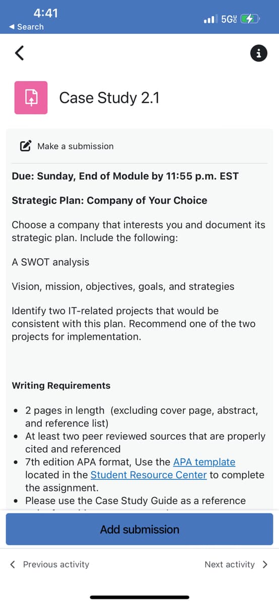4:41
◄ Search
Case Study 2.1
Make a submission
Due: Sunday, End of Module by 11:55 p.m. EST
Strategic Plan: Company of Your Choice
.5G
Choose a company that interests you and document its
strategic plan. Include the following:
A SWOT analysis
Vision, mission, objectives, goals, and strategies
Identify two IT-related projects that would be
consistent with this plan. Recommend one of the two
projects for implementation.
i
Writing Requirements
• 2 pages in length (excluding cover page, abstract,
and reference list)
• At least two peer reviewed sources that are properly
cited and referenced
< Previous activity
•
7th edition APA format, Use the APA template
located in the Student Resource Center to complete
the assignment.
• Please use the Case Study Guide as a reference
Add submission
Next activity >