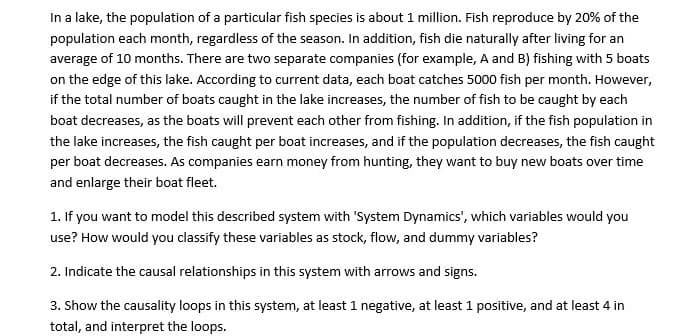 In a lake, the population of a particular fish species is about 1 million. Fish reproduce by 20% of the
population each month, regardless of the season. In addition, fish die naturally after living for an
average of 10 months. There are two separate companies (for example, A and B) fishing with 5 boats
on the edge of this lake. According to current data, each boat catches 5000 fish per month. However,
if the total number of boats caught in the lake increases, the number of fish to be caught by each
boat decreases, as the boats will prevent each other from fishing. In addition, if the fish population in
the lake increases, the fish caught per boat increases, and if the population decreases, the fish caught
per boat decreases. As companies earn money from hunting, they want to buy new boats over time
and enlarge their boat fleet.
1. If you want to model this described system with 'System Dynamics', which variables would you
use? How would you classify these variables as stock, flow, and dummy variables?
2. Indicate the causal relationships in this system with arrows and signs.
3. Show the causality loops in this system, at least 1 negative, at least 1 positive, and at least 4 in
total, and interpret the loops.