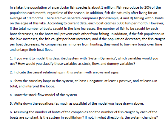 In a lake, the population of a particular fish species is about 1 million. Fish reproduce by 20% of the
population each month, regardless of the season. In addition, fish die naturally after living for an
average of 10 months. There are two separate companies (for example, A and B) fishing with 5 boats
on the edge of this lake. According to current data, each boat catches 5000 fish per month. However,
if the total number of boats caught in the lake increases, the number of fish to be caught by each
boat decreases, as the boats will prevent each other from fishing. In addition, if the fish population in
the lake increases, the fish caught per boat increases, and if the population decreases, the fish caught
per boat decreases. As companies earn money from hunting, they want to buy new boats over time
and enlarge their boat fleet.
1. If you want to model this described system with 'System Dynamics', which variables would you
use? How would you classify these variables as stock, flow, and dummy variables?
2. Indicate the causal relationships in this system with arrows and signs.
3. Show the causality loops in this system, at least 1 negative, at least 1 positive, and at least 4 in
total, and interpret the loops.
4. Draw the stock-flow model of this system.
5. Write down the equations (as much as possible) of the model you have drawn above.
6. Assuming the number of boats of the companies and the number of fish caught by each of the
boats are constant, is the system in equilibrium? If not, in what direction is the system changing?