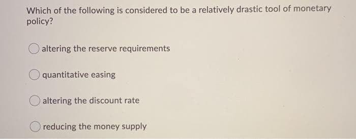 Which of the following is considered to be a relatively drastic tool of monetary
policy?
altering the reserve requirements
quantitative easing
altering the discount rate
reducing the money supply
