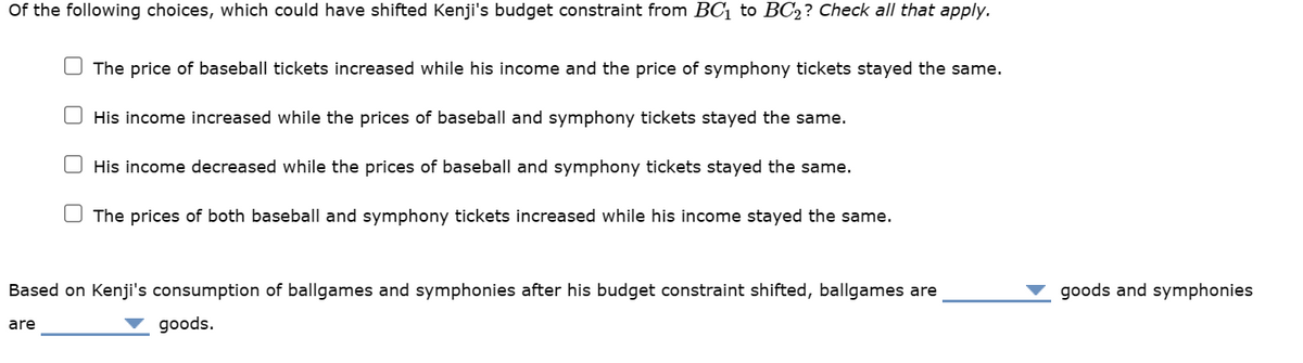 Of the following choices, which could have shifted Kenji's budget constraint from BC₁ to BC2? Check all that apply.
The price of baseball tickets increased while his income and the price of symphony tickets stayed the same.
His income increased while the prices of baseball and symphony tickets stayed the same.
His income decreased while the prices baseball and symphony tickets stayed the same.
The prices of both baseball and symphony tickets increased while his income stayed the same.
Based on Kenji's consumption of ballgames and symphonies after his budget constraint shifted, ballgames are
goods.
are
goods and symphonies