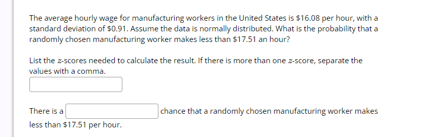 The average hourly wage for manufacturing workers in the United States is $16.08 per hour, with a
standard deviation of $0.91. Assume the data is normally distributed. What is the probability that a
randomly chosen manufacturing worker makes less than $17.51 an hour?
List the z-scores needed to calculate the result. If there is more than one z-score, separate the
values with a comma.
There is a
less than $17.51 per hour.
chance that a randomly chosen manufacturing worker makes