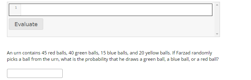1
Evaluate
An urn contains 45 red balls, 40 green balls, 15 blue balls, and 20 yellow balls. If Farzad randomly
picks a ball from the urn, what is the probability that he draws a green ball, a blue ball, or a red ball?