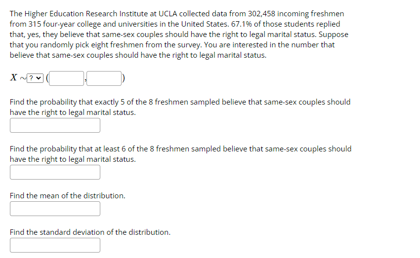 The Higher Education Research Institute at UCLA collected data from 302,458 incoming freshmen
from 315 four-year college and universities in the United States. 67.1% of those students replied
that, yes, they believe that same-sex couples should have the right to legal marital status. Suppose
that you randomly pick eight freshmen from the survey. You are interested in the number that
believe that same-sex couples should have the right to legal marital status.
X
Find the probability that exactly 5 of the 8 freshmen sampled believe that same-sex couples should
have the right to legal marital status.
Find the probability that at least 6 of the 8 freshmen sampled believe that same-sex couples should
have the right to legal marital status.
Find the mean of the distribution.
Find the standard deviation of the distribution.
