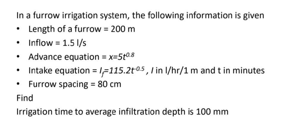 In a furrow irrigation system, the following information is given
Length of a furrow = 200 m
%3D
Inflow = 1.5 1/s
%3D
Advance equation = x=5t0.8
%3D
Intake equation = IF115.2t0.5, l in I/hr/1 m and t in minutes
Furrow spacing = 80 cm
%3D
Find
Irrigation time to average infiltration depth is 100 mm
