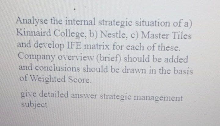Analyse the internal strategic situation of a)
Kinnaird College, b) Nestle, c) Master Tiles
and develop IFE matrix for each of these.
Company overview (brief) should be added
and conclusions should be drawn in the basis
of Weighted Score.
give detailed answer strategic management
subject
