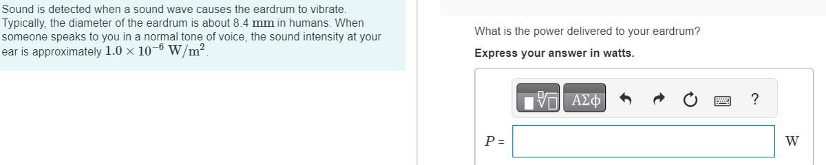 Sound is detected when a sound wave causes the eardrum to vibrate.
Typically, the diameter of the eardrum is about 8.4 mm in humans. When
someone speaks to you in a normal tone of voice, the sound intensity at your
ear is approximately 1.0 × 10-6 W/m².
What is the power delivered to your eardrum?
Express your answer in watts.
P =
17 ΑΣΦ
?
W