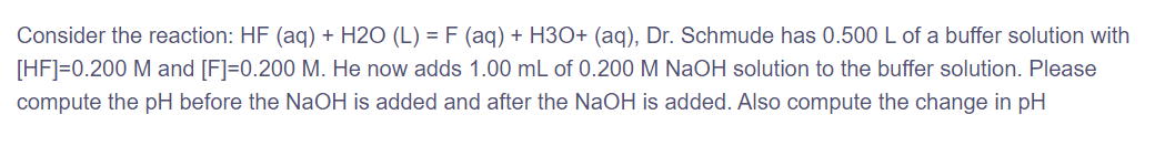 Consider the reaction: HF (aq) + H2O (L) = F (aq) + H3O+ (aq), Dr. Schmude has 0.500 L of a buffer solution with
[HF]=0.200 M and [F]=0.200 M. He now adds 1.00 mL of 0.200 M NaOH solution to the buffer solution. Please
compute the pH before the NaOH is added and after the NaOH is added. Also compute the change in pH