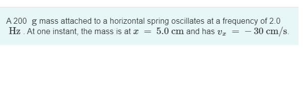 A 200 g mass attached to a horizontal spring oscillates at a frequency of 2.0
Hz. At one instant, the mass is at x = 5.0 cm and has v₁ = -30 cm/s.