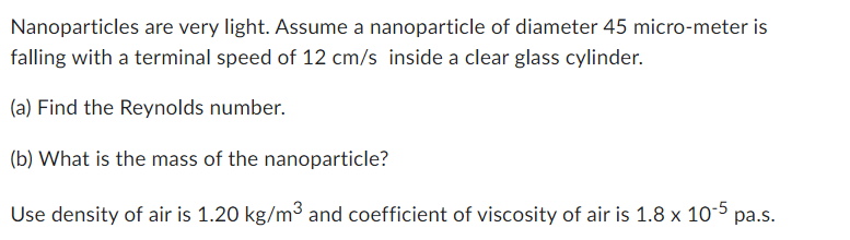 Nanoparticles are very light. Assume a nanoparticle of diameter 45 micro-meter is
falling with a terminal speed of 12 cm/s inside a clear glass cylinder.
(a) Find the Reynolds number.
(b) What is the mass of the nanoparticle?
Use density of air is 1.20 kg/m³ and coefficient of viscosity of air is 1.8 x 10-5 pa.s.