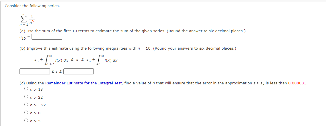 Consider the following series.
n = 1
(a) Use the sum of the first 10 terms to estimate the sum of the given series. (Round the answer to six decimal places.)
$10 =
(b) Improve this estimate using the following inequalities with n = 10. (Round your answers to six decimal places.)
+ Sº
Sn
f(x) dx ≤ ≤ ≤ s +
<S<
f(x) dx
(c) Using the Remainder Estimate for the Integral Test, find a value of n that will ensure that the error in the approximation ss is less than 0.000001.
On > 13
On > 22
On > -22
On>o
On> 5