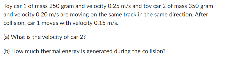 Toy car 1 of mass 250 gram and velocity 0.25 m/s and toy car 2 of mass 350 gram
and velocity 0.20 m/s are moving on the same track in the same direction. After
collision, car 1 moves with velocity 0.15 m/s.
(a) What is the velocity of car 2?
(b) How much thermal energy is generated during the collision?