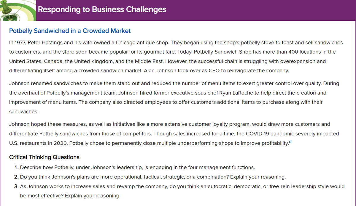 Responding to Business Challenges
Potbelly Sandwiched in a Crowded Market
In 1977, Peter Hastings and his wife owned a Chicago antique shop. They began using the shop's potbelly stove to toast and sell sandwiches
to customers, and the store soon became popular for its gourmet fare. Today, Potbelly Sandwich Shop has more than 400 locations in the
United States, Canada, the United Kingdom, and the Middle East. However, the successful chain is struggling with overexpansion and
differentiating itself among a crowded sandwich market. Alan Johnson took over as CEO to reinvigorate the company.
Johnson renamed sandwiches to make them stand out and reduced the number of menu items to exert greater control over quality. During
the overhaul of Potbelly's management team, Johnson hired former executive sous chef Ryan LaRoche to help direct the creation and
improvement of menu items. The company also directed employees to offer customers additional items to purchase along with their
sandwiches.
Johnson hoped these measures, as well as initiatives like a more extensive customer loyalty program, would draw more customers and
differentiate Potbelly sandwiches from those of competitors. Though sales increased for a time, the COVID-19 pandemic severely impacted
U.S. restaurants in 2020. Potbelly chose to permanently close multiple underperforming shops to improve profitability.
Critical Thinking Questions
1. Describe how Potbelly, under Johnson's leadership, is engaging in the four management functions.
2. Do you think Johnson's plans are more operational, tactical, strategic, or a combination? Explain your reasoning.
3. As Johnson works to increase sales and revamp the company, do you think an autocratic, democratic, or free-rein leadership style would
be most effective? Explain your reasoning.