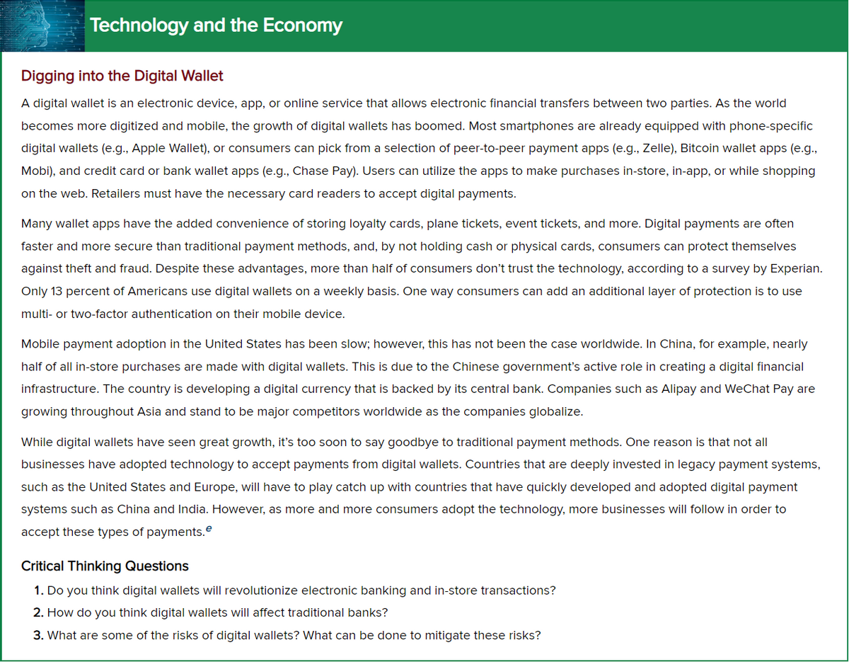 Technology and the Economy
Digging into the Digital Wallet
A digital wallet is an electronic device, app, or online service that allows electronic financial transfers between two parties. As the world
becomes more digitized and mobile, the growth of digital wallets has boomed. Most smartphones are already equipped with phone-specific
digital wallets (e.g., Apple Wallet), or consumers can pick from a selection of peer-to-peer payment apps (e.g., Zelle), Bitcoin wallet apps (e.g.,
Mobi), and credit card or bank wallet apps (e.g., Chase Pay). Users can utilize the apps to make purchases in-store, in-app, or while shopping
on the web. Retailers must have the necessary card readers to accept digital payments.
Many wallet apps have the added convenience of storing loyalty cards, plane tickets, event tickets, and more. Digital payments are often
faster and more secure than traditional payment methods, and, by not holding cash or physical cards, consumers can protect themselves
against theft and fraud. Despite these advantages, more than half of consumers don't trust the technology, according to a survey by Experian.
Only 13 percent of Americans use digital wallets on a weekly basis. One way consumers can add an additional layer of protection is to use
multi- or two-factor authentication on their mobile device.
Mobile payment adoption in the United States has been slow; however, this has not been the case worldwide. In China, for example, nearly
half of all in-store purchases are made with digital wallets. This is due to the Chinese government's active role in creating a digital financial
infrastructure. The country is developing a digital currency that is backed by its central bank. Companies such as Alipay and WeChat Pay are
growing throughout Asia and stand to be major competitors worldwide as the companies globalize.
While digital wallets have seen great growth, it's too soon to say goodbye to traditional payment methods. One reason is that not all
businesses have adopted technology to accept payments from digital wallets. Countries that are deeply invested in legacy payment systems,
such as the United States and Europe, will have to play catch up with countries that have quickly developed and adopted digital payment
systems such as China and India. However, as more and more consumers adopt the technology, more businesses will follow in order to
accept these types of payments.e
Critical Thinking Questions
1. Do you think digital wallets will revolutionize electronic banking and in-store transactions?
2. How do you think digital wallets will affect traditional banks?
3. What are some of the risks of digital wallets? What can be done to mitigate these risks?