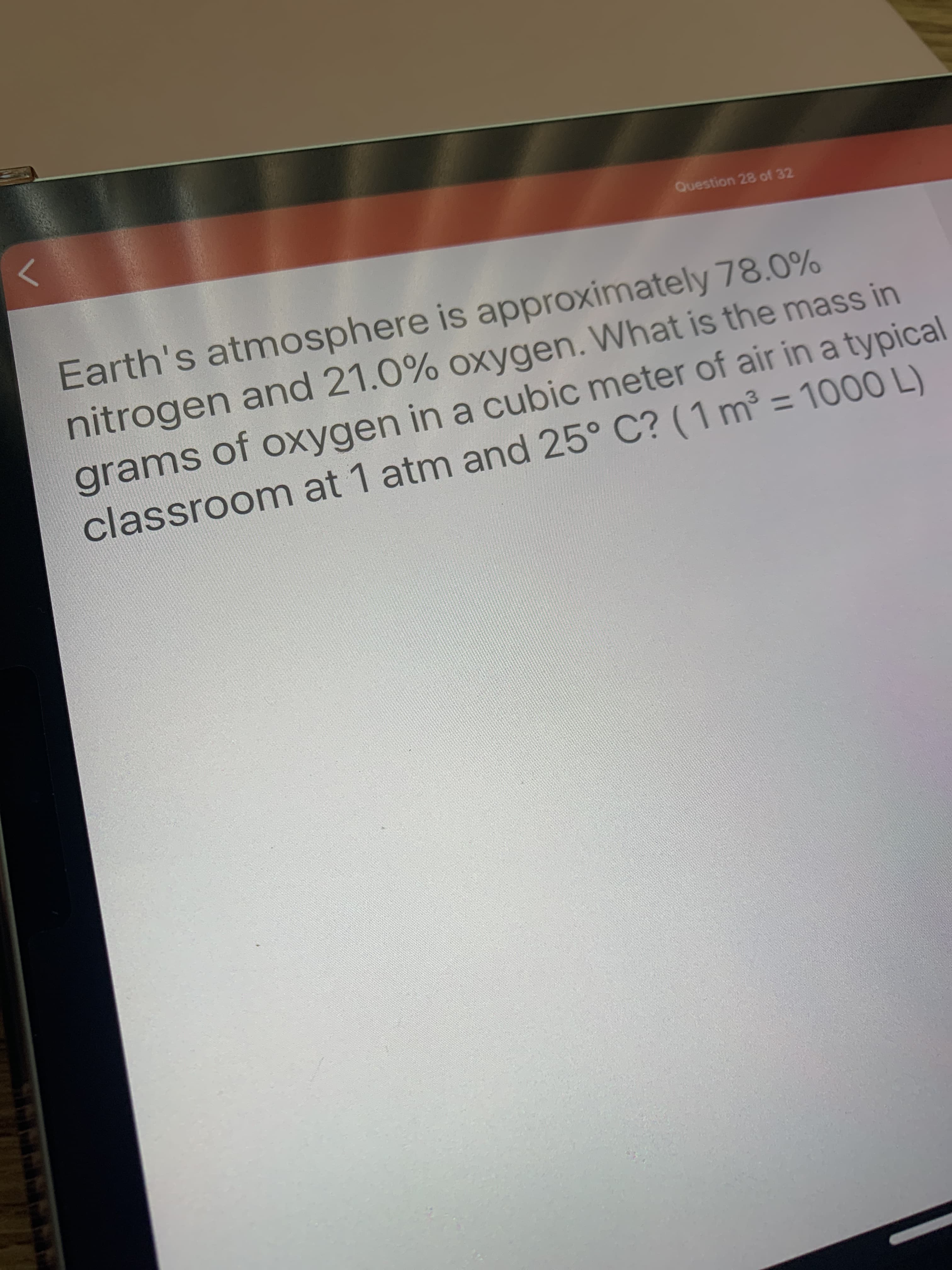 Earth's atmosphere is approximately 78.0%
nitrogen and 21.0% oxygen. What is the mass in
grams of oxygen in a cubic meter of air in a typical
classroom at 1 atm and 25° C? (1 m³ = 1000 L)

