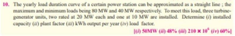 10. The yearly load duration curve of a certain power station can be approximated as a straight line; the
maximum and minimum loads being 80 MW and 40 MW respectively. To meet this load, three turbine-
generator units, two rated at 20 MW each and one at 10 MW are installed. Determine (f) installed
capacity (if) plant factor (üf) kWh output per year (iv) load factor.
() 5OMW () 48% (ii) 210 x 10 (iv) 60%
