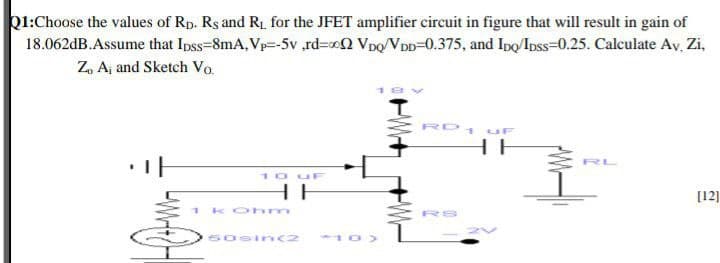 b1:Choose the values of Rp. Rs and R for the JFET amplifier circuit in figure that will result in gain of
18.062dB.Assume that Ipss-8mA, Vp=-5v ,rd=oQ Vpo/VDD=0.375, and Ipo/Ipss=0.25. Calculate Av, Zi,
Z, Aj and Sketch Vo.
RD1 uF
HE
10 u
HE
[12]
Koh m
RS
60sin(2
