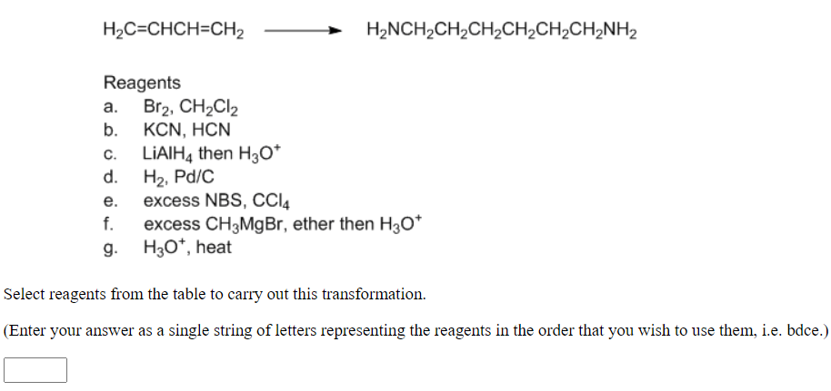 H2C=CHCH=CH2
H2NCH,CH2CH2CH2CH2CH,NH2
Reagents
a. Br2, CH2CI2
КCN, HCN
b.
LIAIH, then H3o*
H2, Pd/C
excess NBS, CCI4
excess CH3MgBr, ether then H3O*
H3O*, heat
C.
d.
е.
f.
g.
Select reagents from the table to carry out this transformation.
(Enter your answer as a single string of letters representing the reagents in the order that you wish to use them, i.e. bdce.)
