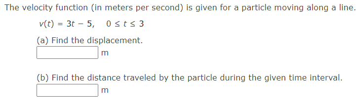 The velocity function (in meters per second) is given for a particle moving along a line.
v(t) = 3t – 5, 0sts 3
(a) Find the displacement.
m
(b) Find the distance traveled by the particle during the given time interval.
m

