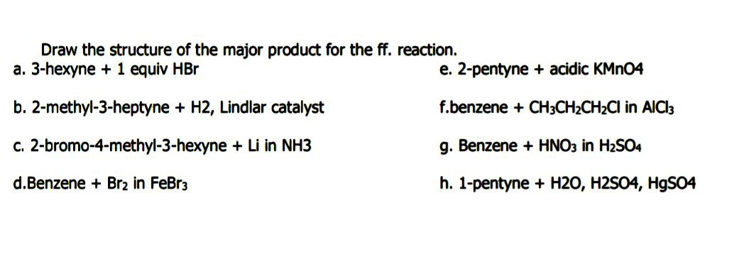 Draw the structure of the major product for the ff. reaction.
a. 3-hexyne + 1 equiv HBr
e. 2-pentyne + acidic KMN04
b. 2-methyl-3-heptyne + H2, Lindlar catalyst
f.benzene + CH3CH2CH2CI in AICl3
c. 2-bromo-4-methyl-3-hexyne + Li in NH3
g. Benzene + HNO3 in H2SO4
d.Benzene + Br2 in FeBr3
h. 1-pentyne + H20, H2SO4, HgSO4
