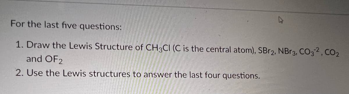 For the last five questions:
1. Draw the Lewis Structure of CH3CI (C is the central atom), SBr2, NBr3, CO32, CO₂
and OF2
2. Use the Lewis structures to answer the last four questions.