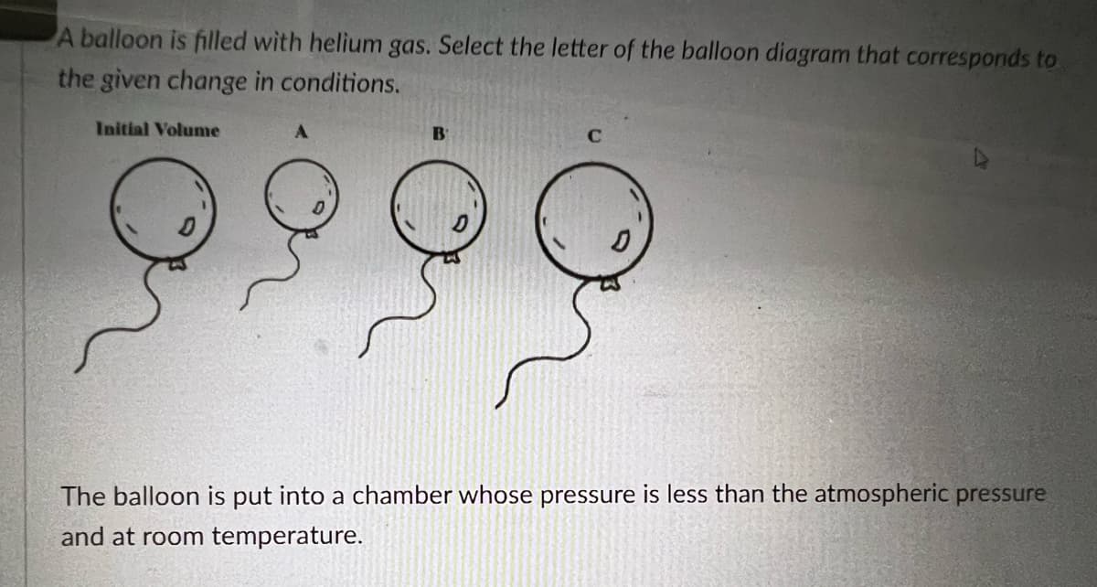 A balloon is filled with helium gas. Select the letter of the balloon diagram that corresponds to
the given change in conditions.
Initial Volume
B
The balloon is put into a chamber whose pressure is less than the atmospheric pressure
and at room temperature.