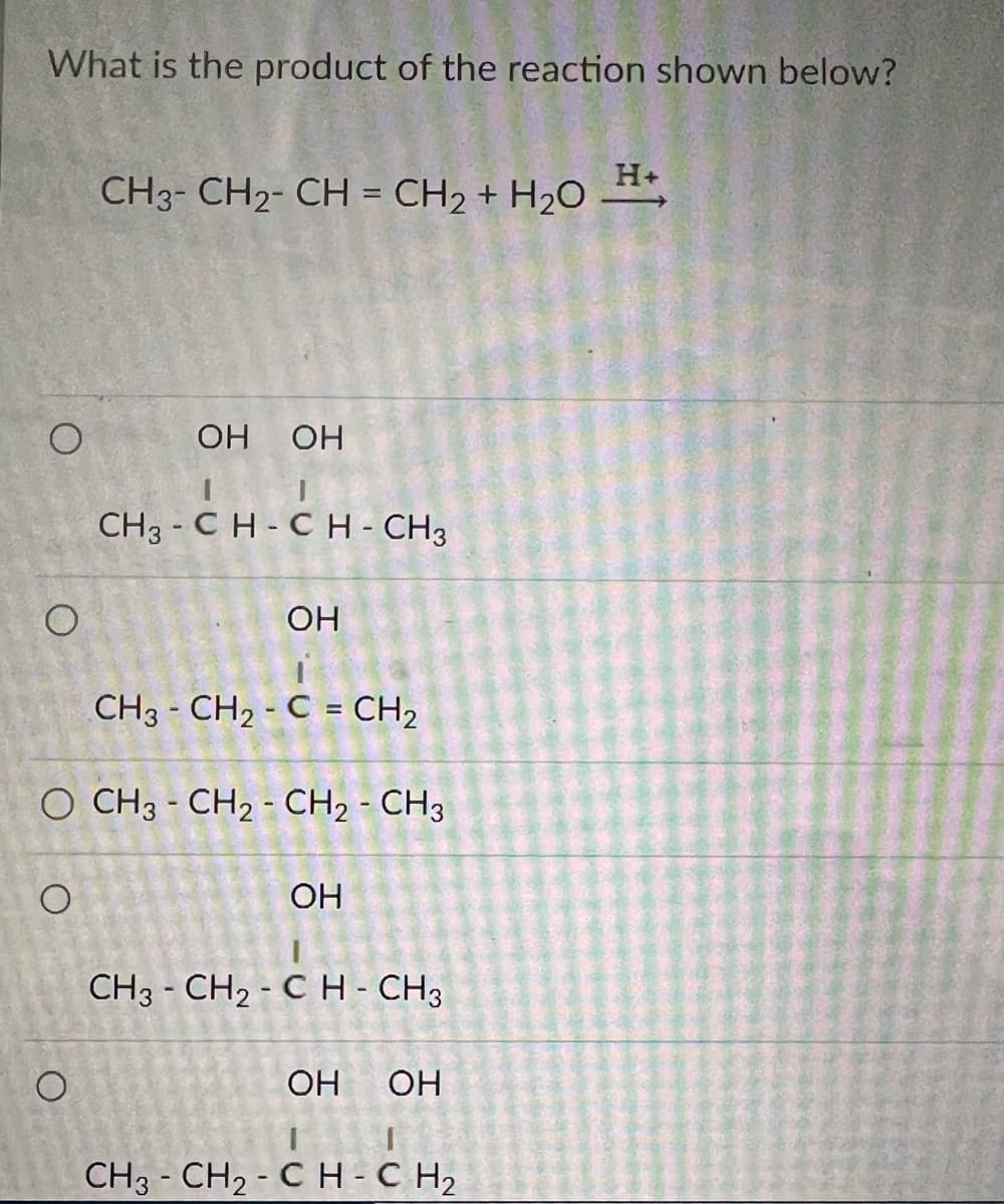 What is the product of the reaction shown below?
O
O
о
СН3- СН2- СН = CH2 + H2O
O
ОН ОН
CH3-CH-CH - CH3
CH3 - CH2 - C = CH2
O CH3 - CH₂ - CH₂ - CH3
ОН
ОН
CH3 - CH₂ - CH₂ - CH3
ОН
ОН
СН3-СН2 - сH-CH2
Н+