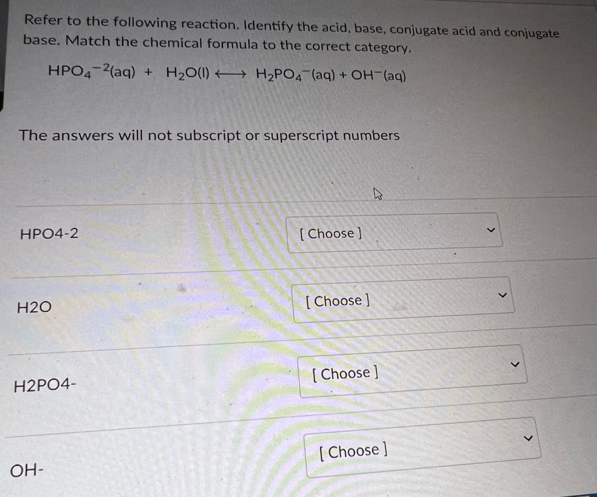 Refer to the following reaction. Identify the acid, base, conjugate acid and conjugate
base. Match the chemical formula to the correct category.
HPO4-2(aq) + H₂O(1) H₂PO4 (aq) + OH-(aq)
The answers will not subscript or superscript numbers
HPO4-2
H2O
H2PO4-
OH-
[Choose]
[Choose ]
W
[Choose]
[Choose ]
>