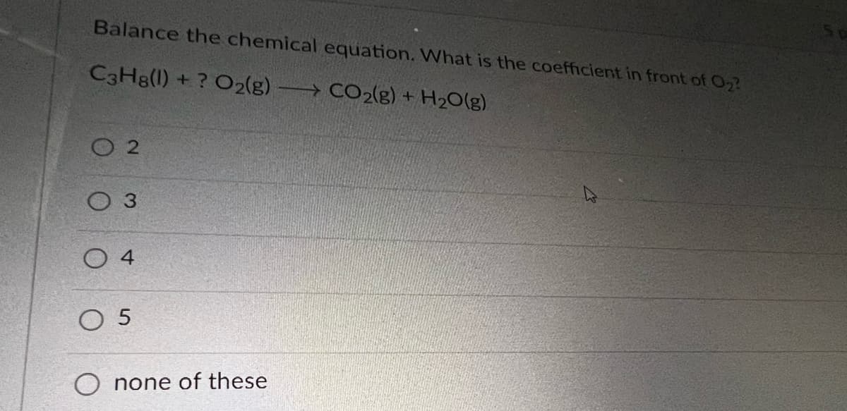 Balance the chemical equation. What is the coefficient in front of O₂?
C3H8(1) + ? O2(g) →→→ CO2(g) + H₂O(g)
02
3
O4
05
none of these