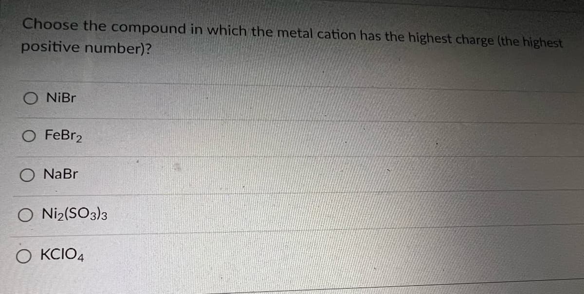Choose the compound in which the metal cation has the highest charge (the highest
positive number)?
NiBr
FeBr2
NaBr
O Ni2(SO3)3
O KCIO4