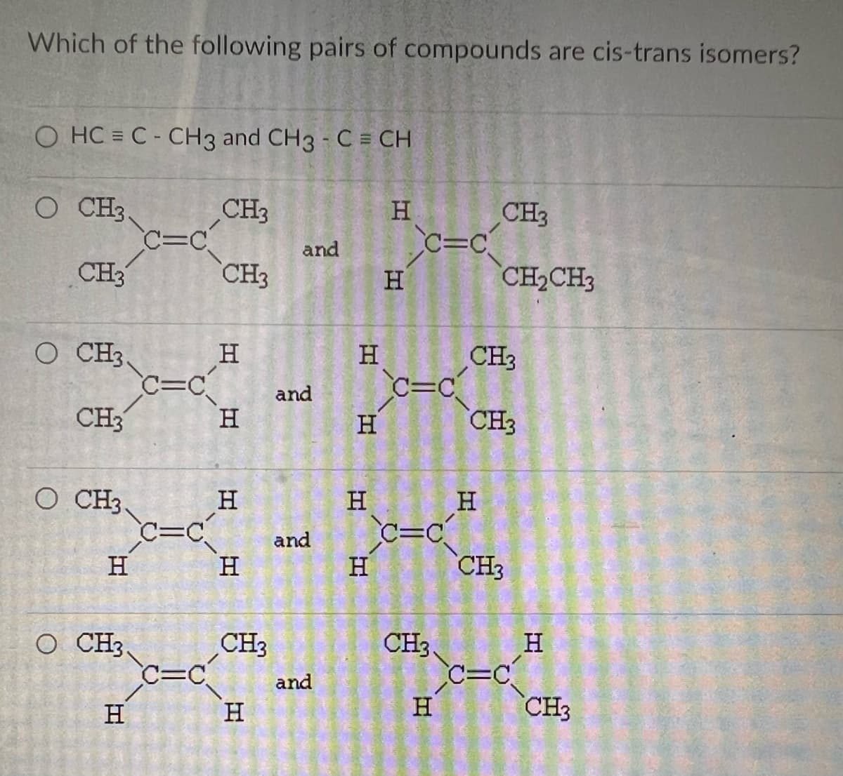 Which of the following pairs of compounds are cis-trans isomers?
O HC = C- CH3 and CH3 - C = CH
O CH3,
CH3
O CH3.
CH3
O CH3,
H
O CH3,
H
C=C
C=C
C=C
C=C
Com
CH3
CH3
H
H
H
H
CH3
H
DESA
and
and
and
and
H
H
H
H
H
H
c=c
C=C₁
c=c
CH₂
H
CH3
CH₂CH3
CH3
H
CH3
CH3
C=C
H
CH3