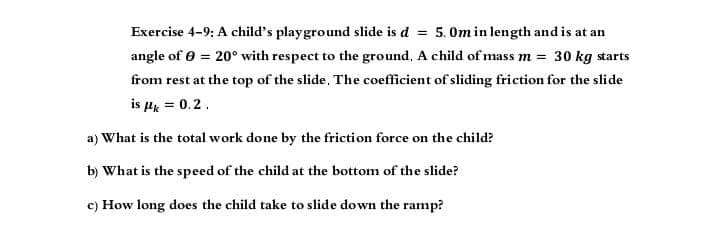 Exercise 4-9: A child's playground slide is d = 5.0m in length and is at an
angle of 0 = 20° with respect to the ground. A child of mass m = 30 kg starts
from rest at the top of the slide. The coefficient of sliding friction for the slide
is μ = 0.2.
a) What is the total work done by the friction force on the child?
b) What is the speed of the child at the bottom of the slide?
c) How long does the child take to slide down the ramp?