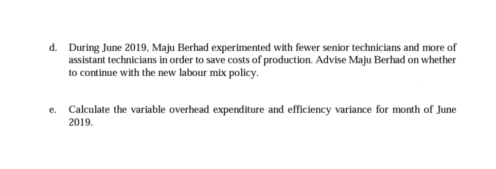 d. During June 2019, Maju Berhad experimented with fewer senior technicians and more of
assistant technicians in order to save costs of production. Advise Maju Berhad on whether
to continue with the new labour mix policy.
Calculate the variable overhead expenditure and efficiency variance for month of June
2019.
е.
