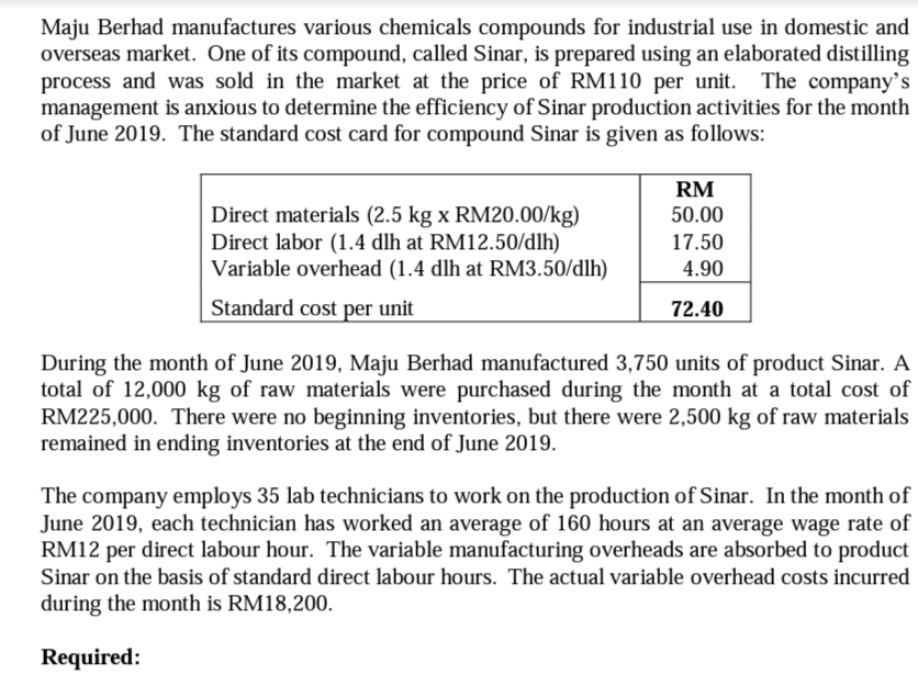 Maju Berhad manufactures various chemicals compounds for industrial use in domestic and
overseas market. One of its compound, called Sinar, is prepared using an elaborated distilling
process and was sold in the market at the price of RM110 per unit. The company's
management is anxious to determine the efficiency of Sinar production activities for the month
of June 2019. The standard cost card for compound Sinar is given as follows:
RM
50.00
Direct materials (2.5 kg x RM20.00/kg)
Direct labor (1.4 dlh at RM12.50/dlh)
Variable overhead (1.4 dlh at RM3.50/dlh)
17.50
4.90
Standard cost per unit
72.40
During the month of June 2019, Maju Berhad manufactured 3,750 units of product Sinar. A
total of 12,000 kg of raw materials were purchased during the month at a total cost of
RM225,000. There were no beginning inventories, but there were 2,500 kg of raw materials
remained in ending inventories at the end of June 2019.
The company employs 35 lab technicians to work on the production of Sinar. In the month of
June 2019, each technician has worked an average of 160 hours at an average wage rate of
RM12 per direct labour hour. The variable manufacturing overheads are absorbed to product
Sinar on the basis of standard direct labour hours. The actual variable overhead costs incurred
during the month is RM18,200.
Required:
